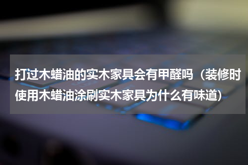 打过木蜡油的实木家具会有甲醛吗（装修时使用木蜡油涂刷实木家具为什么有味道）