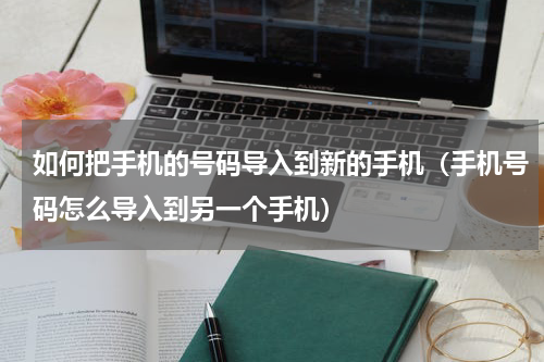 如何把手机的号码导入到新的手机（手机号码怎么导入到另一个手机）