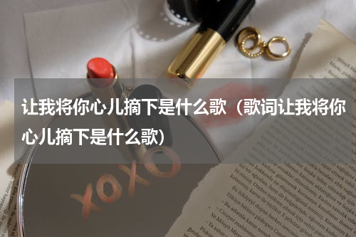 让我将你心儿摘下是什么歌（歌词让我将你心儿摘下是什么歌）