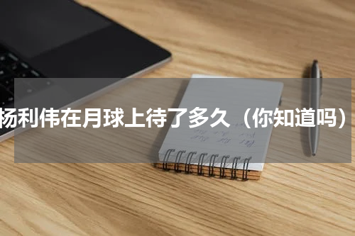 杨利伟在月球上待了多久（你知道吗）