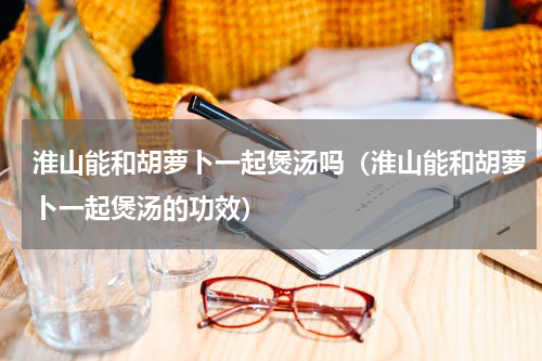 淮山能和胡萝卜一起煲汤吗（淮山能和胡萝卜一起煲汤的功效）