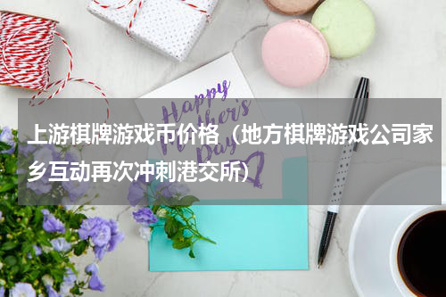 上游棋牌游戏币价格（地方棋牌游戏公司家乡互动再次冲刺港交所）