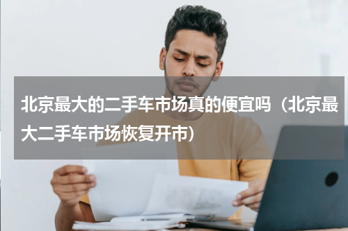 北京最大的二手车市场真的便宜吗（北京最大二手车市场恢复开市）