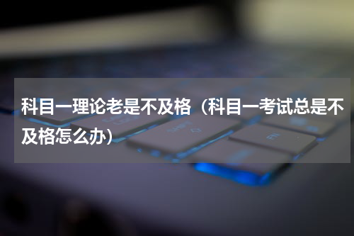 科目一理论老是不及格（科目一考试总是不及格怎么办）