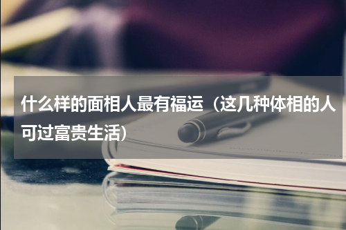 什么样的面相人最有福运（这几种体相的人可过富贵生活）