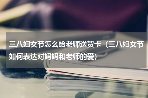 三八妇女节怎么给老师送贺卡（三八妇女节如何表达对妈妈和老师的爱）