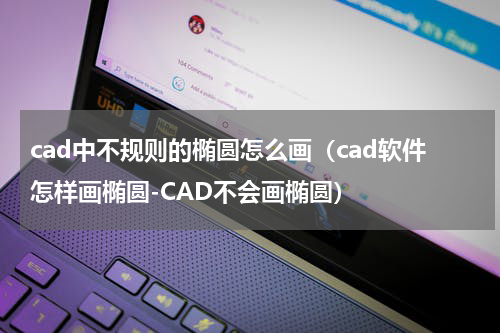 cad中不规则的椭圆怎么画（cad软件怎样画椭圆-CAD不会画椭圆）