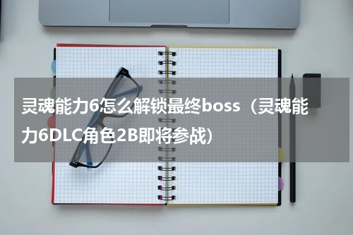 灵魂能力6怎么解锁最终boss（灵魂能力6DLC角色2B即将参战）