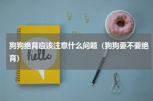 狗狗绝育应该注意什么问题（狗狗要不要绝育）
