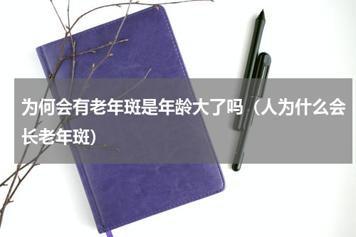 为何会有老年斑是年龄大了吗（人为什么会长老年斑）