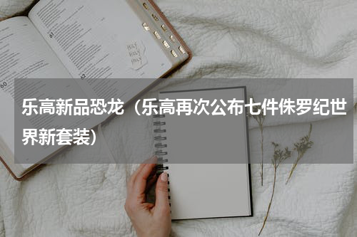 乐高新品恐龙（乐高再次公布七件侏罗纪世界新套装）