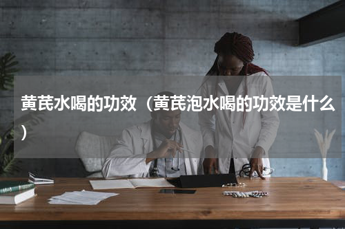 黄芪水喝的功效（黄芪泡水喝的功效是什么）