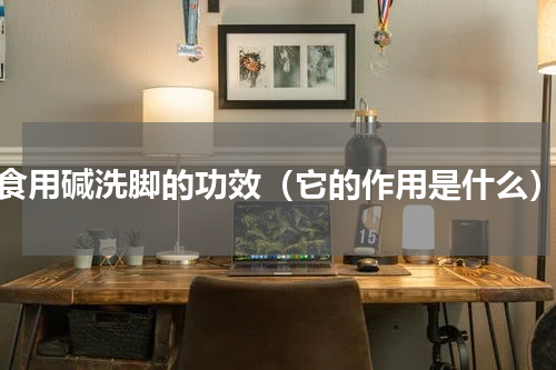 食用碱洗脚的功效（它的作用是什么）