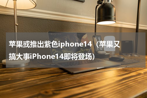 苹果或推出紫色iphone14（苹果又搞大事iPhone14即将登场）