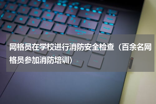 网格员在学校进行消防安全检查（百余名网格员参加消防培训）