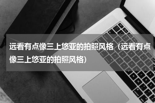 远看有点像三上悠亚的拍照风格（远看有点像三上悠亚的拍照风格）