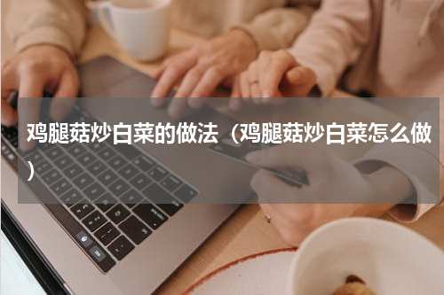 鸡腿菇炒白菜的做法（鸡腿菇炒白菜怎么做）