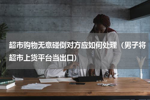 超市购物无意碰倒对方应如何处理（男子将超市上货平台当出口）