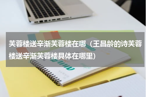 芙蓉楼送辛渐芙蓉楼在哪（王昌龄的诗芙蓉楼送辛渐芙蓉楼具体在哪里）