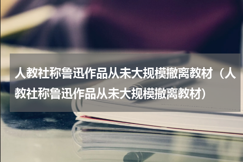 人教社称鲁迅作品从未大规模撤离教材（人教社称鲁迅作品从未大规模撤离教材）