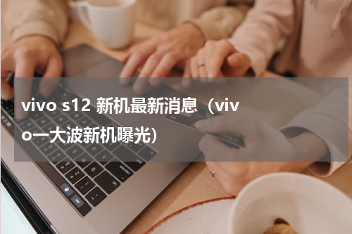 vivo s12 新机最新消息（vivo一大波新机曝光）