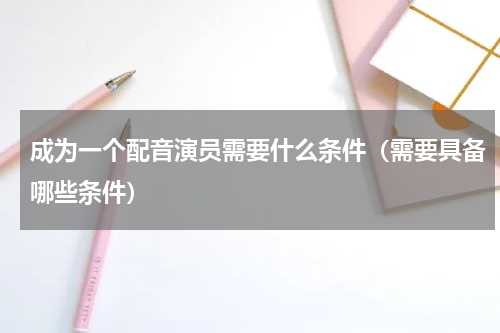 成为一个配音演员需要什么条件（需要具备哪些条件）