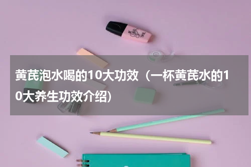 黄芪泡水喝的10大功效（一杯黄芪水的10大养生功效介绍）