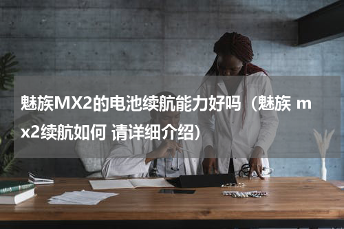魅族MX2的电池续航能力好吗（魅族 mx2续航如何 请详细介绍）