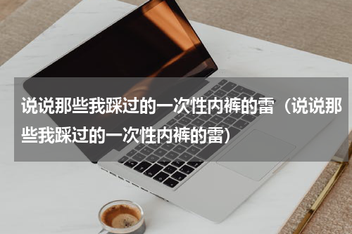 说说那些我踩过的一次性内裤的雷（说说那些我踩过的一次性内裤的雷）