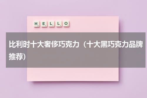 比利时十大奢侈巧克力（十大黑巧克力品牌推荐）