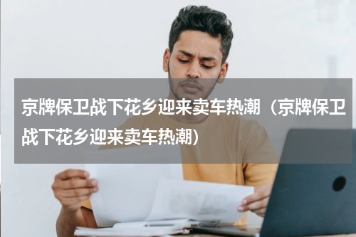 京牌保卫战下花乡迎来卖车热潮（京牌保卫战下花乡迎来卖车热潮）
