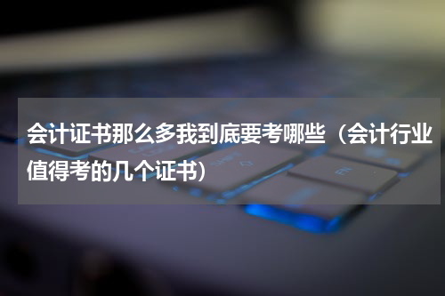 会计证书那么多我到底要考哪些（会计行业值得考的几个证书）