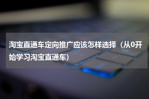 淘宝直通车定向推广应该怎样选择（从0开始学习淘宝直通车）