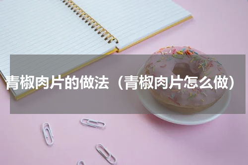 青椒肉片的做法（青椒肉片怎么做）