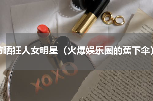 防晒狂人女明星（火爆娱乐圈的蕉下伞）