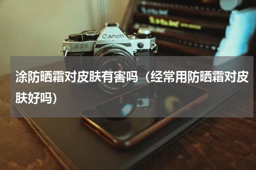 涂防晒霜对皮肤有害吗（经常用防晒霜对皮肤好吗）
