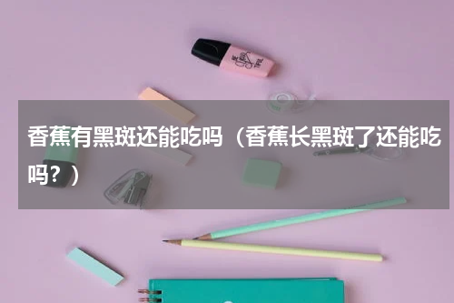 香蕉有黑斑还能吃吗（香蕉长黑斑了还能吃吗？）