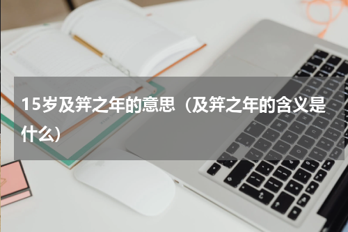 15岁及笄之年的意思（及笄之年的含义是什么）