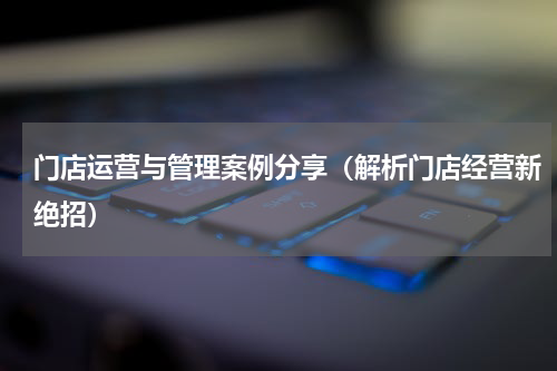 门店运营与管理案例分享（解析门店经营新绝招）