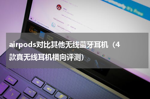 airpods对比其他无线蓝牙耳机（4款真无线耳机横向评测）