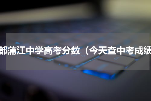 成都蒲江中学高考分数（今天查中考成绩）