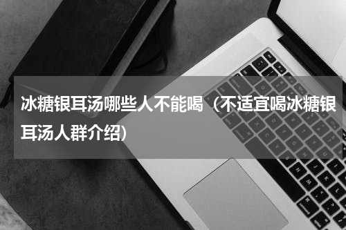 冰糖银耳汤哪些人不能喝（不适宜喝冰糖银耳汤人群介绍）