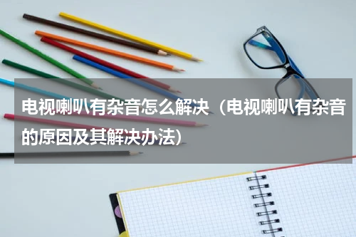 电视喇叭有杂音怎么解决（电视喇叭有杂音的原因及其解决办法）