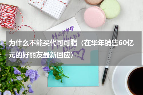 为什么不能买代可可脂（在华年销售60亿元的好丽友最新回应）