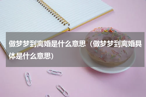 做梦梦到离婚是什么意思（做梦梦到离婚具体是什么意思）