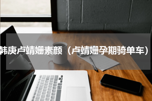 韩庚卢靖姗素颜（卢靖姗孕期骑单车）