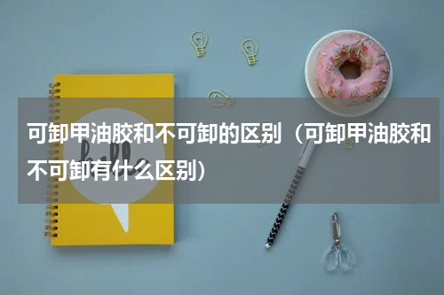 可卸甲油胶和不可卸的区别（可卸甲油胶和不可卸有什么区别）