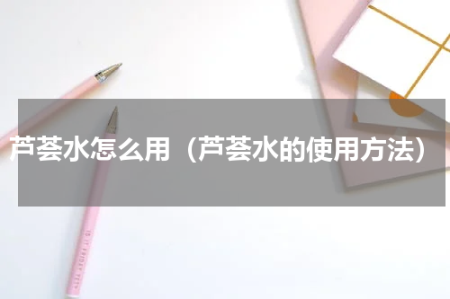 芦荟水怎么用（芦荟水的使用方法）