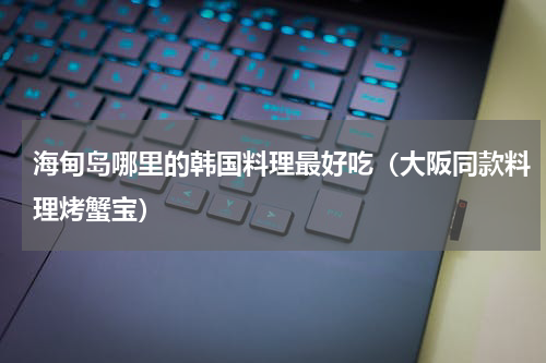 海甸岛哪里的韩国料理最好吃（大阪同款料理烤蟹宝）