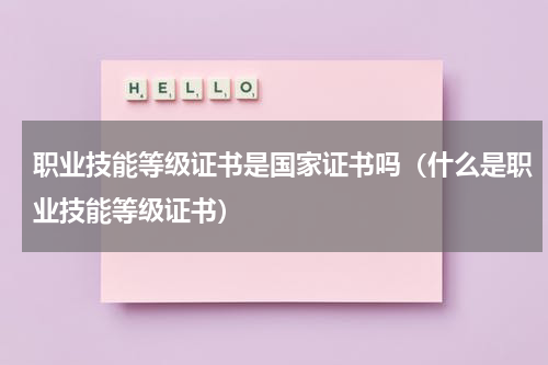 职业技能等级证书是国家证书吗（什么是职业技能等级证书）